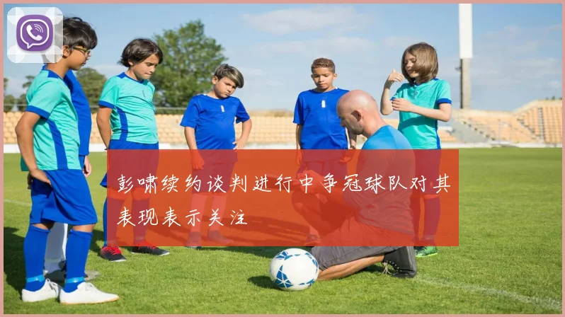 彭啸续约谈判进行中争冠球队对其表现表示关注