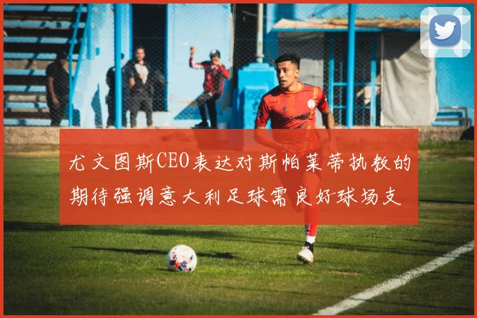 尤文图斯CEO表达对斯帕莱蒂执教的期待强调意大利足球需良好球场支持