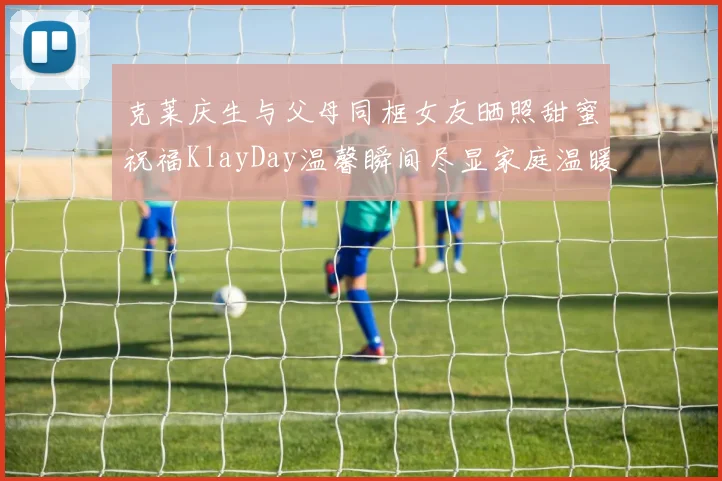 克莱庆生与父母同框女友晒照甜蜜祝福KlayDay温馨瞬间尽显家庭温暖