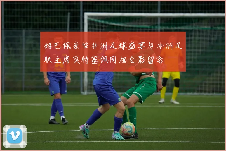 姆巴佩亲临非洲足球盛宴与非洲足联主席莫特塞佩同框合影留念