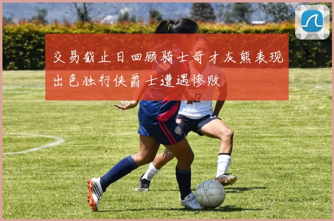 交易截止日回顾骑士奇才灰熊表现出色独行侠爵士遭遇惨败