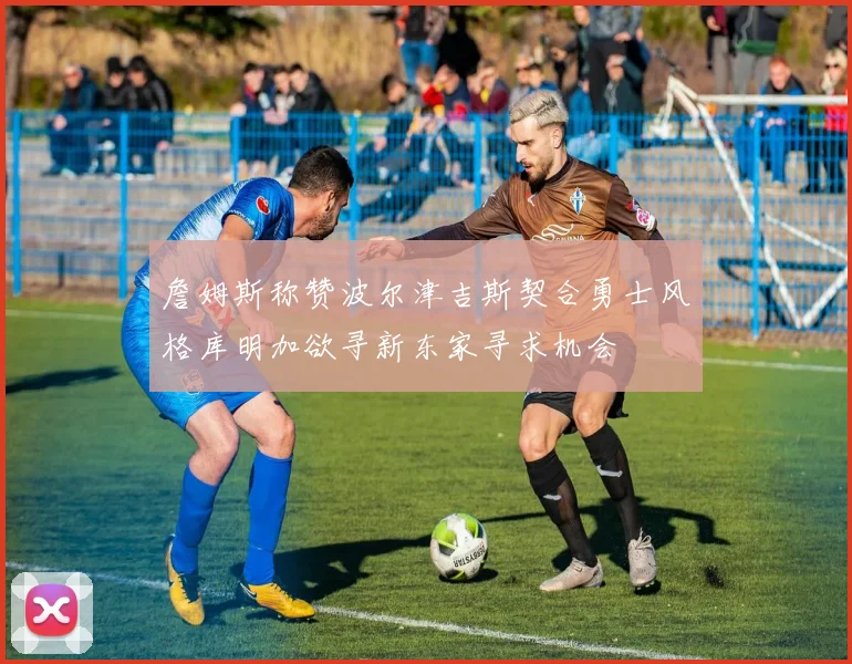 詹姆斯称赞波尔津吉斯契合勇士风格库明加欲寻新东家寻求机会