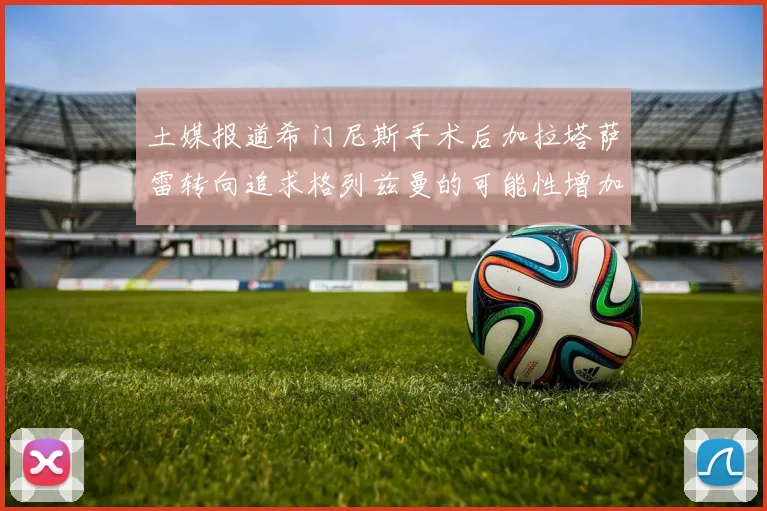 土媒报道希门尼斯手术后加拉塔萨雷转向追求格列兹曼的可能性增加