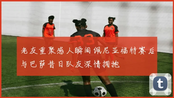 老友重聚感人瞬间佩尼亚福特赛后与巴萨昔日队友深情拥抱
