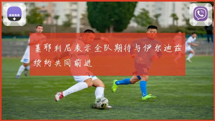 基耶利尼表示全队期待与伊尔迪兹续约共同前进