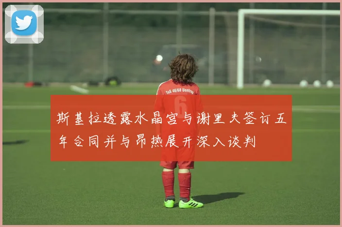 斯基拉透露水晶宫与谢里夫签订五年合同并与昂热展开深入谈判