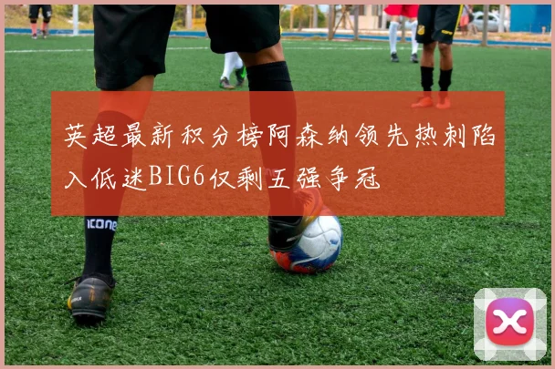 英超最新积分榜阿森纳领先热刺陷入低迷BIG6仅剩五强争冠