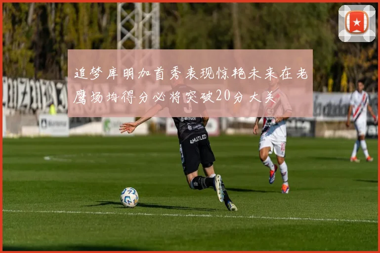 追梦库明加首秀表现惊艳未来在老鹰场均得分必将突破20分大关