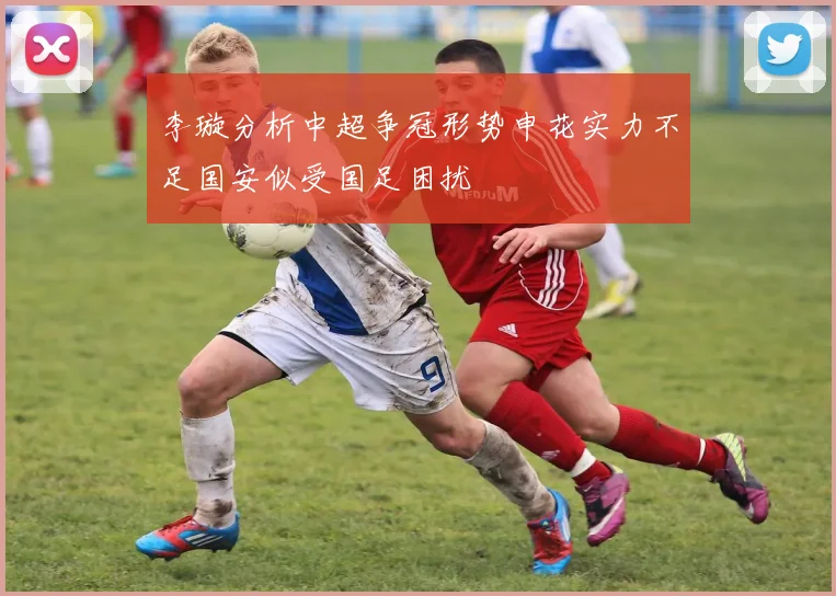 李璇分析中超争冠形势申花实力不足国安似受国足困扰