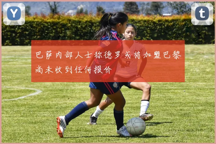 巴萨内部人士称德罗或将加盟巴黎尚未收到任何报价