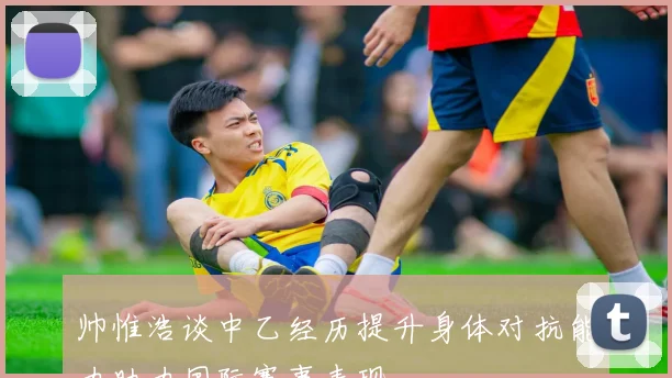 帅惟浩谈中乙经历提升身体对抗能力助力国际赛事表现