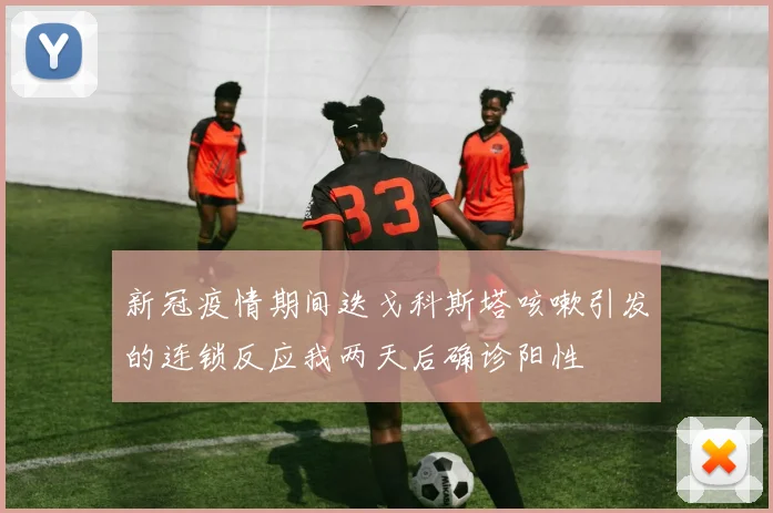 新冠疫情期间迭戈科斯塔咳嗽引发的连锁反应我两天后确诊阳性