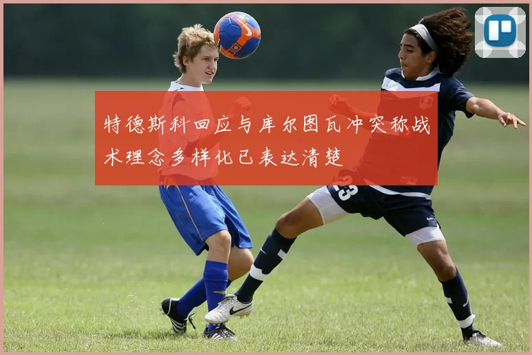 特德斯科回应与库尔图瓦冲突称战术理念多样化已表达清楚
