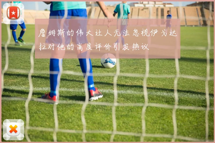 詹姆斯的伟大让人无法忽视伊戈达拉对他的高度评价引发热议