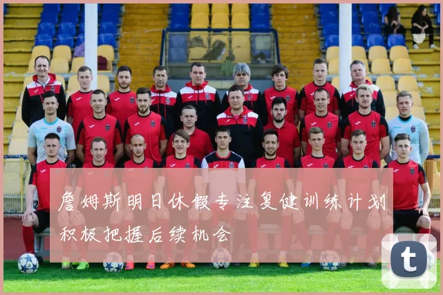 詹姆斯明日休假专注复健训练计划积极把握后续机会