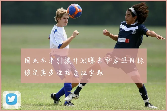 国米冬季引援计划曝光中后卫目标锁定奥多涅兹吉拉索勒