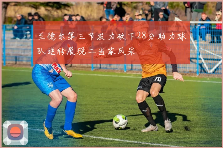 兰德尔第三节发力砍下28分助力球队逆转展现二当家风采