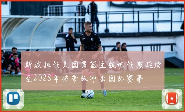 斯波担任美国男篮主教练任期延续至2028年将带队冲击国际赛事