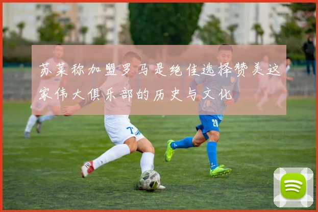 苏莱称加盟罗马是绝佳选择赞美这家伟大俱乐部的历史与文化