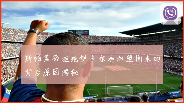 斯帕莱蒂拒绝伊卡尔迪加盟国米的背后原因揭秘