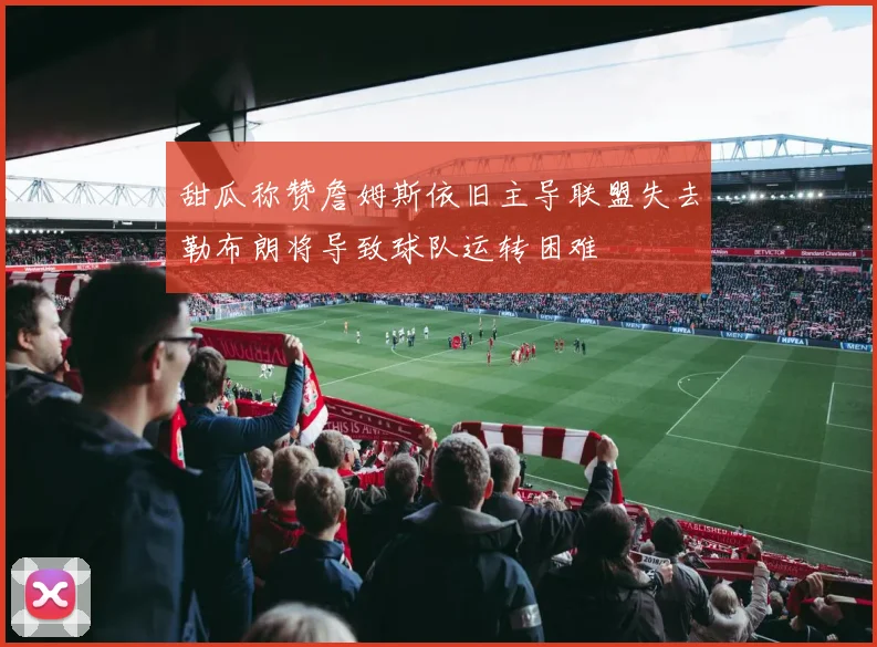 甜瓜称赞詹姆斯依旧主导联盟失去勒布朗将导致球队运转困难