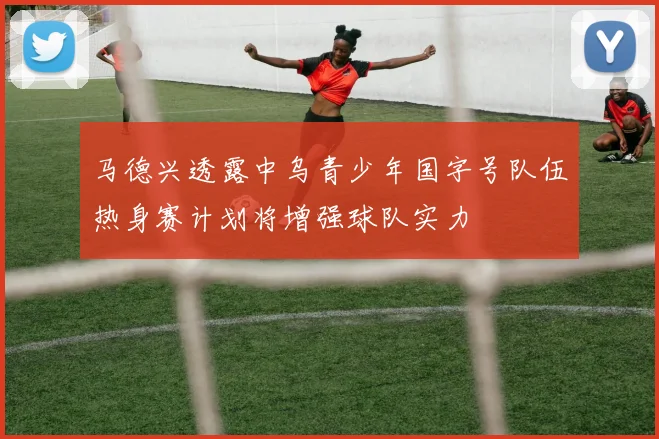 马德兴透露中乌青少年国字号队伍热身赛计划将增强球队实力