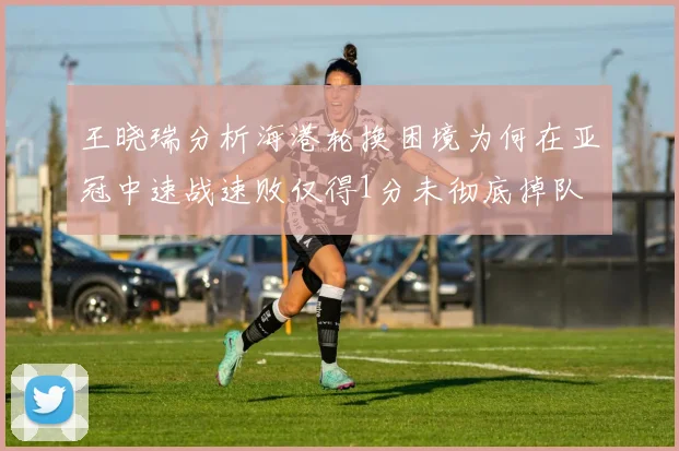 王晓瑞分析海港轮换困境为何在亚冠中速战速败仅得1分未彻底掉队