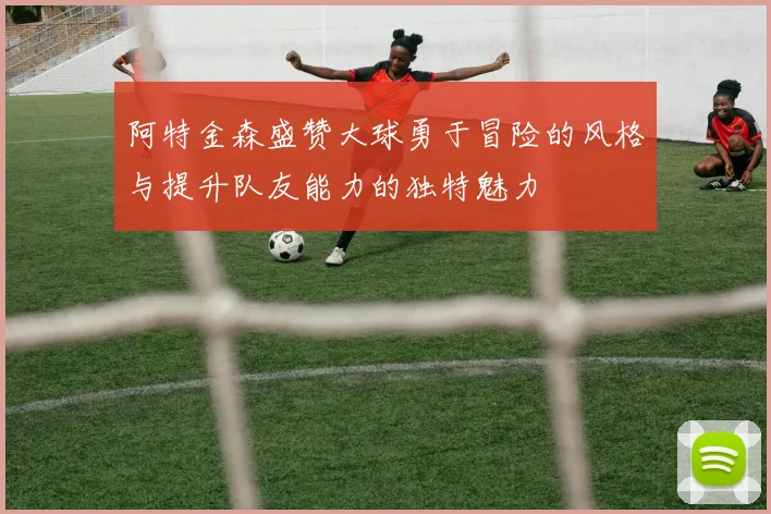 阿特金森盛赞大球勇于冒险的风格与提升队友能力的独特魅力