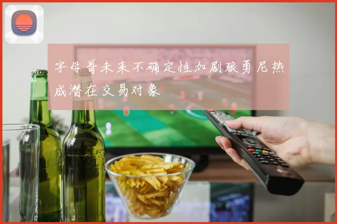字母哥未来不确定性加剧狼勇尼热成潜在交易对象