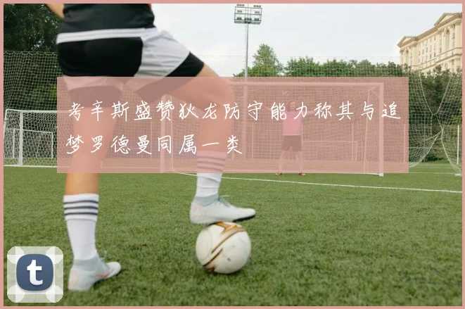 考辛斯盛赞狄龙防守能力称其与追梦罗德曼同属一类
