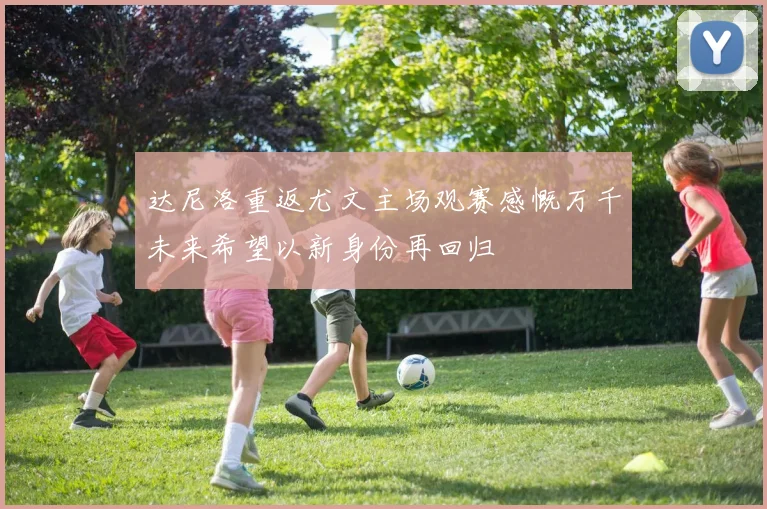 达尼洛重返尤文主场观赛感慨万千未来希望以新身份再回归