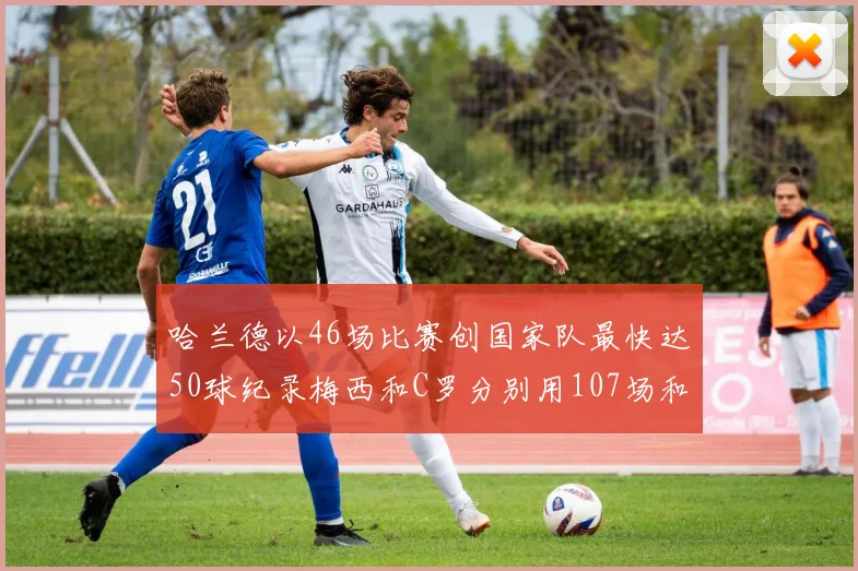 哈兰德以46场比赛创国家队最快达50球纪录梅西和C罗分别用107场和114场完成