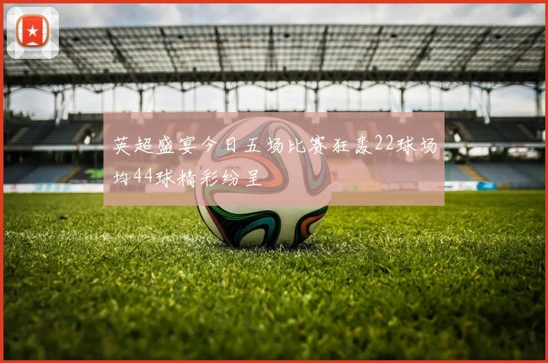 英超盛宴今日五场比赛狂轰22球场均44球精彩纷呈
