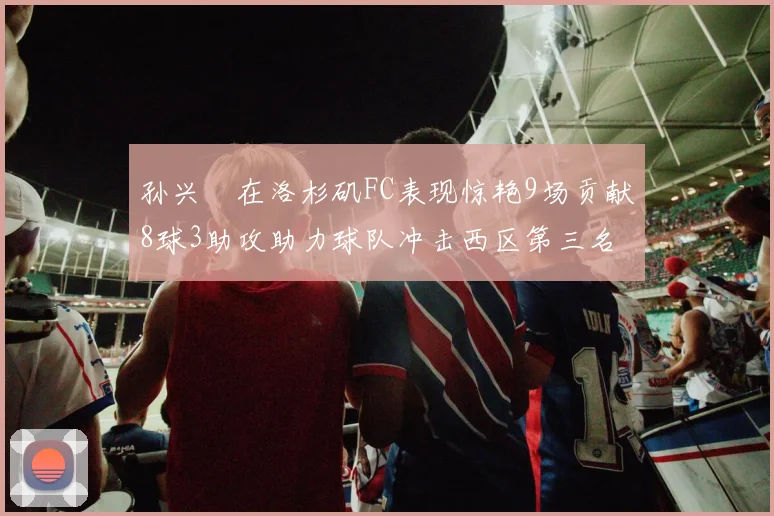 孙兴慜在洛杉矶FC表现惊艳9场贡献8球3助攻助力球队冲击西区第三名