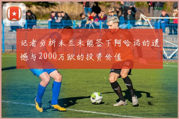 记者分析米兰未能签下阿哈诺的遗憾与2000万欧的投资价值