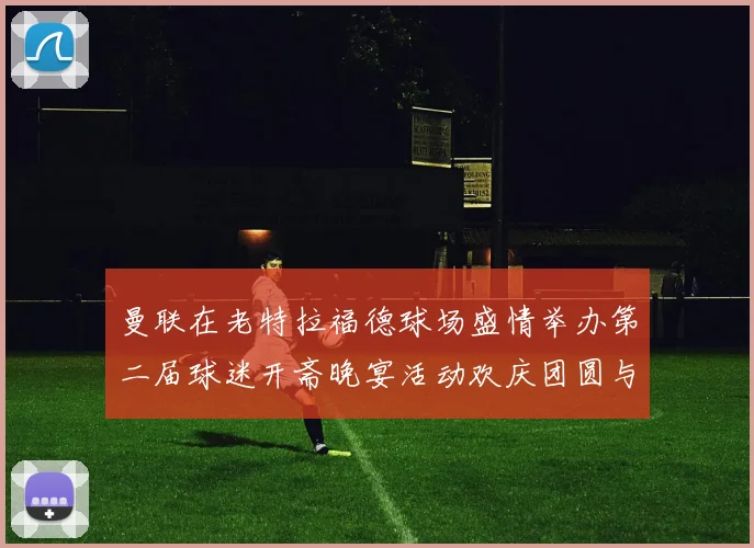 曼联在老特拉福德球场盛情举办第二届球迷开斋晚宴活动欢庆团圆与友谊