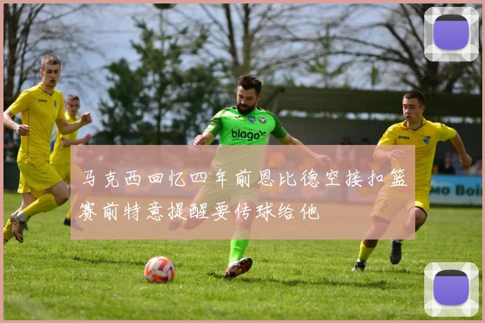 马克西回忆四年前恩比德空接扣篮赛前特意提醒要传球给他