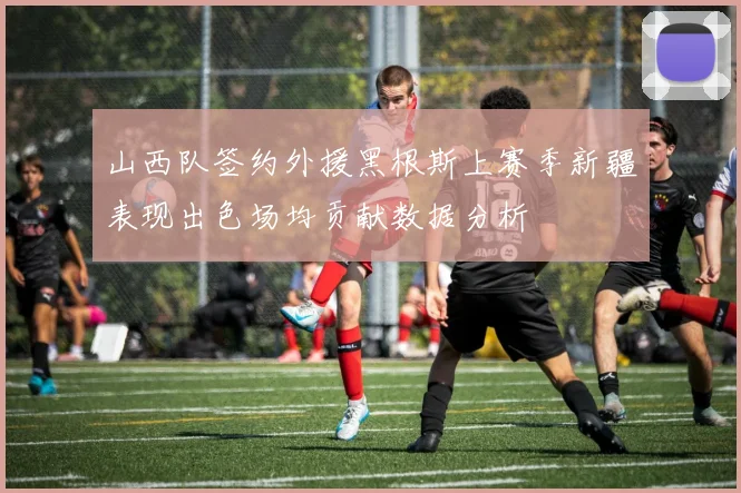 山西队签约外援黑根斯上赛季新疆表现出色场均贡献数据分析