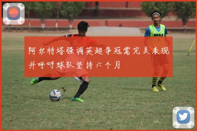 阿尔特塔强调英超争冠需完美表现并呼吁球队坚持六个月