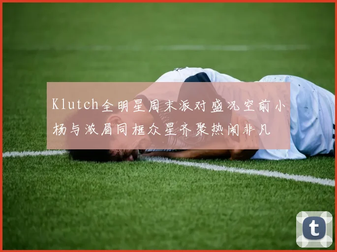 Klutch全明星周末派对盛况空前小杨与浓眉同框众星齐聚热闹非凡